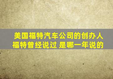 美国福特汽车公司的创办人福特曾经说过 是哪一年说的